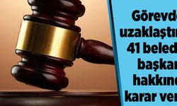 Görevden uzaklaştırılan 41 belediye başkanı hakkında karar verildi