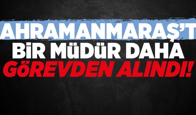 KAHRAMANMARAŞ’TA BİR MÜDÜR DAHA GÖREVDEN ALINDI!